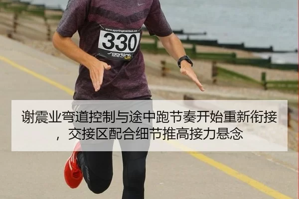 谢震业弯道控制与途中跑节奏开始重新衔接，交接区配合细节推高接力悬念